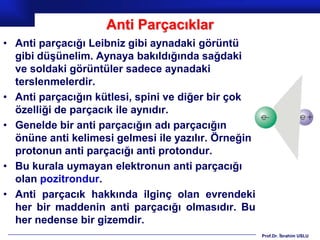 Anti Parçacıklar
• Anti parçacığı Leibniz gibi aynadaki görüntü
  gibi düşünelim. Aynaya bakıldığında sağdaki
  ve soldaki görüntüler sadece aynadaki
  terslenmelerdir.
• Anti parçacığın kütlesi, spini ve diğer bir çok
  özelliği de parçacık ile aynıdır.
• Genelde bir anti parçacığın adı parçacığın
  önüne anti kelimesi gelmesi ile yazılır. Örneğin
  protonun anti parçacığı anti protondur.
• Bu kurala uymayan elektronun anti parçacığı
  olan pozitrondur.
• Anti parçacık hakkında ilginç olan evrendeki
  her bir maddenin anti parçacığı olmasıdır. Bu
  her nedense bir gizemdir.
                                                     Prof.Dr. İbrahim USLU
 