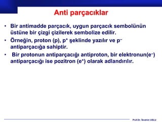 Anti parçacıklar
• Bir antimadde parçacık, uygun parçacık sembolünün
  üstüne bir çizgi çizilerek sembolize edilir.
• Örneğin, proton (p), p+ şeklinde yazılır ve p–
  antiparçacığa sahiptir.
• Bir protonun antiparçacığı antiproton, bir elektronun(e–)
  antiparçacığı ise pozitron (e+) olarak adlandırılır.




                                                  Prof.Dr. İbrahim USLU
 