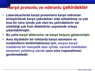Karşıt protonlu ve nötronlu çekirdekler
• Laboratuarlarda karşıt protonlarla karşıt nötronlar
  birleştirilerek karşıt çekirdekler elde edilebilmiş ve çok
  kısa bir süre içinde yok olan bu çekirdeklerin var
  olabildiği çok hızlı detektörler sayesinde ortaya
  çıkarılabilmiştir.
• Bu yolla karşıt döteronlar ve karşıt helyum gözlenmiştir.
• Ama ölçülebilir bir miktarda karşıt atomların ve
  moleküllerin biriktirilebilmesi için, oluşan karşıt
  maddenin bir manyetik alan içinde, normal maddeden
  tamamen yalıtılmış olarak uzun süre hapsedilmesi
  gerekmektedir.



                                                   Prof.Dr. İbrahim USLU
 