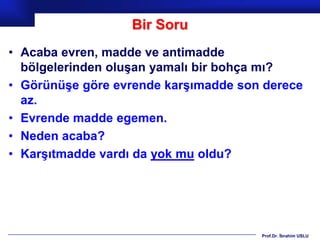 Bir Soru
• Acaba evren, madde ve antimadde
  bölgelerinden oluşan yamalı bir bohça mı?
• Görünüşe göre evrende karşımadde son derece
  az.
• Evrende madde egemen.
• Neden acaba?
• Karşıtmadde vardı da yok mu oldu?




                                      Prof.Dr. İbrahim USLU
 