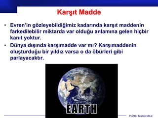 Karşıt Madde
• Evren’in gözleyebildiğimiz kadarında karşıt maddenin
  farkedilebilir miktarda var olduğu anlamına gelen hiçbir
  kanıt yoktur.
• Dünya dışında karşımadde var mı? Karşımaddenin
  oluşturduğu bir yıldız varsa o da öbürleri gibi
  parlayacaktır.




                                                  Prof.Dr. İbrahim USLU
 