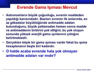 Evrende Gama Işıması Mevcut
• Astronomların büyük çoğunluğu, evrenin maddeden
  yapıldığı kanısındadır. Bazıları evrenin ilk anlarında, en
  az gökadalar büyüklüğünde antimadde adaları
  bulunduğunu, büyük patlamadan hemen sonra madde
  ve antimaddenin birbirini yok ettiğini, bu yok oluşun
  sonunda yüksek enerjili gama ışınlarının çıktığını
  belirtmektedir.
• Gerçekten böyle bir gama ışıması vardır fakat bu ışıma
  hesaplananın beşte biri kadardır.
• O halde acaba evrende hala yok olmayan
  antimadde adaları var mıdır?


                                                    Prof.Dr. İbrahim USLU
 