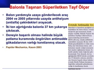 Balonla Taşınan Süperiletken Tayf Ölçer
• Balon yardımıyla uzaya gönderilecek araç
  2004 ve 2005 yıllarında uzayda antihelyum
  (antialfa) çekirdekleri arayacak.
• İki ton ağırlığında balonla 37 km yukarıya
  çıkılacak.
• Deneyin başarılı olması halinde büyük
  patlama kuramında öngörülen antimadde
  gökadalarının varlığı kanıtlanmış olacak.
•   Papüler Mechanics, Kasım 2003




                                               Prof.Dr. İbrahim USLU
 