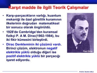 Karşıt madde ile ilgili Teorik Çalışmalar
• Karşı-parçacıkların varlığı, kuantum
  mekaniği ile özel görelilik kuramının
  ilkelerinin doğrudan matematiksel
  bir sonucu olarak öngörüldü.
• 1928'de Cambridge’den kuramsal
  fizikçi P. A M. Dirac(1902-1984), bu
  iki fikir kümesini birleştirdi.
• Dirac Denkleminin iki çözümü vardı.
  Birinci çözüm, elektronun negatif
  elektrikle yüklü olduğu diğeri ise
  pozitif elektrikle yüklü bir parçacığı
  işaret ediyordu.


                                           Prof.Dr. İbrahim USLU
 