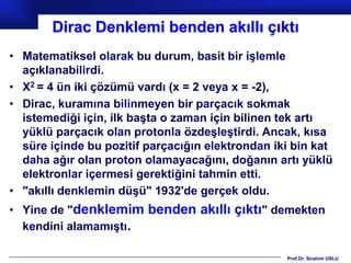 Dirac Denklemi benden akıllı çıktı
• Matematiksel olarak bu durum, basit bir işlemle
  açıklanabilirdi.
• X2 = 4 ün iki çözümü vardı (x = 2 veya x = -2),
• Dirac, kuramına bilinmeyen bir parçacık sokmak
  istemediği için, ilk başta o zaman için bilinen tek artı
  yüklü parçacık olan protonla özdeşleştirdi. Ancak, kısa
  süre içinde bu pozitif parçacığın elektrondan iki bin kat
  daha ağır olan proton olamayacağını, doğanın artı yüklü
  elektronlar içermesi gerektiğini tahmin etti.
• "akıllı denklemin düşü" 1932'de gerçek oldu.
• Yine de "denklemim benden akıllı çıktı" demekten
  kendini alamamıştı.

                                                  Prof.Dr. İbrahim USLU
 