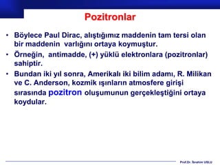 Pozitronlar
• Böylece Paul Dirac, alıştığımız maddenin tam tersi olan
  bir maddenin varlığını ortaya koymuştur.
• Örneğin, antimadde, (+) yüklü elektronlara (pozitronlar)
  sahiptir.
• Bundan iki yıl sonra, Amerikalı iki bilim adamı, R. Milikan
  ve C. Anderson, kozmik ışınların atmosfere girişi
  sırasında pozitron oluşumunun gerçekleştiğini ortaya
  koydular.




                                                   Prof.Dr. İbrahim USLU
 