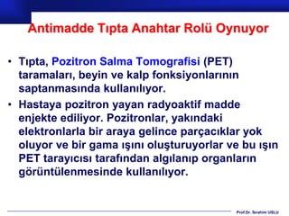 Antimadde Tıpta Anahtar Rolü Oynuyor

• Tıpta, Pozitron Salma Tomografisi (PET)
  taramaları, beyin ve kalp fonksiyonlarının
  saptanmasında kullanılıyor.
• Hastaya pozitron yayan radyoaktif madde
  enjekte ediliyor. Pozitronlar, yakındaki
  elektronlarla bir araya gelince parçacıklar yok
  oluyor ve bir gama ışını oluşturuyorlar ve bu ışın
  PET tarayıcısı tarafından algılanıp organların
  görüntülenmesinde kullanılıyor.


                                           Prof.Dr. İbrahim USLU
 