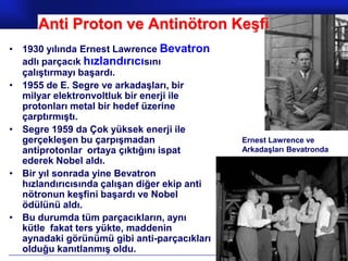 Anti Proton ve Antinötron Keşfi
• 1930 yılında Ernest Lawrence Bevatron
  adlı parçacık hızlandırıcısını
  çalıştırmayı başardı.
• 1955 de E. Segre ve arkadaşları, bir
  milyar elektronvoltluk bir enerji ile
  protonları metal bir hedef üzerine
  çarptırmıştı.
• Segre 1959 da Çok yüksek enerji ile
  gerçekleşen bu çarpışmadan                  Ernest Lawrence ve
  antiprotonlar ortaya çıktığını ispat        Arkadaşları Bevatronda
  ederek Nobel aldı.
• Bir yıl sonrada yine Bevatron
  hızlandırıcısında çalışan diğer ekip anti
  nötronun keşfini başardı ve Nobel
  ödülünü aldı.
• Bu durumda tüm parçacıkların, aynı
  kütle fakat ters yükte, maddenin
  aynadaki görünümü gibi anti-parçacıkları
  olduğu kanıtlanmış oldu.
                                                        Prof.Dr. İbrahim USLU
 