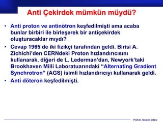 Anti Çekirdek mümkün müydü?
• Anti proton ve antinötron keşfedilmişti ama acaba
  bunlar birbiri ile birleşerek bir antiçekirdek
  oluşturacaklar mıydı?
• Cevap 1965 de iki fizikçi tarafından geldi. Birisi A.
  Zichichi’den CERNdeki Proton hızlandırıcısını
  kullanarak, diğeri de L. Lederman’dan, Newyork’taki
  Brookhaven Milli Laboratuarındaki “Alternating Gradient
  Synchrotron” (AGS) isimli hızlandırıcıyı kullanarak geldi.
• Anti döteron keşfedilmişti.




                                                   Prof.Dr. İbrahim USLU
 