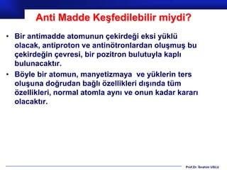 Anti Madde Keşfedilebilir miydi?
• Bir antimadde atomunun çekirdeği eksi yüklü
  olacak, antiproton ve antinötronlardan oluşmuş bu
  çekirdeğin çevresi, bir pozitron bulutuyla kaplı
  bulunacaktır.
• Böyle bir atomun, manyetizmaya ve yüklerin ters
  oluşuna doğrudan bağlı özellikleri dışında tüm
  özellikleri, normal atomla aynı ve onun kadar kararı
  olacaktır.




                                                  Prof.Dr. İbrahim USLU
 