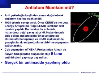 Antiatom Mümkün mü?
• Anti çekirdeğin keşfinden sonra doğal olarak
  antiatom keşfine odaklanıldı.
• 1995 yılında cevap geldi. Önce CERN’de the Low
  Energy Antiproton Ring (LEAR) isimli bir özel
  makine yapıldı. Bu makine bir anlamda
  hızlandırıcı değil yavaşlatıcı idi. Hızlandırıcıda
  elde edilen anti protonlar önce antiproton
  akümülatörde toplanıp ve LEAR makinesinde
  yavaşlatılarak antiprotonların birbirine yapışması
  sağlanacaktı.
• Çok geçmeden ATHENA Projesinden Alman ve
  İtalyan fizikçilerden oluşan bir ekip 9   tane
  antihidrojeni yapmayı başardılar.
• Gerçek bir antimadde yapılmış oldu

                                                       Prof.Dr. İbrahim USLU
 