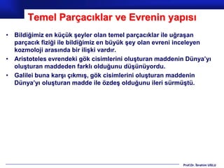 Temel Parçacıklar ve Evrenin yapısı
• Bildiğimiz en küçük şeyler olan temel parçacıklar ile uğraşan
  parçacık fiziği ile bildiğimiz en büyük şey olan evreni inceleyen
  kozmoloji arasında bir ilişki vardır.
• Aristoteles evrendeki gök cisimlerini oluşturan maddenin Dünya’yı
  oluşturan maddeden farklı olduğunu düşünüyordu.
• Galilei buna karşı çıkmış, gök cisimlerini oluşturan maddenin
  Dünya’yı oluşturan madde ile özdeş olduğunu ileri sürmüştü.




                                                         Prof.Dr. İbrahim USLU
 
