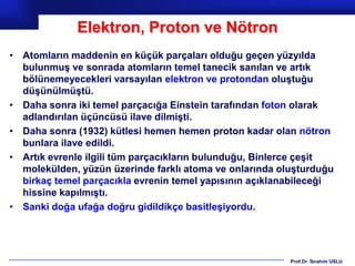 Elektron, Proton ve Nötron
• Atomların maddenin en küçük parçaları olduğu geçen yüzyılda
  bulunmuş ve sonrada atomların temel tanecik sanılan ve artık
  bölünemeyecekleri varsayılan elektron ve protondan oluştuğu
  düşünülmüştü.
• Daha sonra iki temel parçacığa Einstein tarafından foton olarak
  adlandırılan üçüncüsü ilave dilmişti.
• Daha sonra (1932) kütlesi hemen hemen proton kadar olan nötron
  bunlara ilave edildi.
• Artık evrenle ilgili tüm parçacıkların bulunduğu, Binlerce çeşit
  molekülden, yüzün üzerinde farklı atoma ve onlarında oluşturduğu
  birkaç temel parçacıkla evrenin temel yapısının açıklanabileceği
  hissine kapılmıştı.
• Sanki doğa ufağa doğru gidildikçe basitleşiyordu.




                                                         Prof.Dr. İbrahim USLU
 