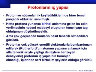 Protonların iç yapısı
• Proton ve nötronlar ilk keşfedildiklerinde birer temel
  parçacık oldukları sanılmıştı.
• Hatta protona yunanca birinci anlamına gelen bu adın
  verilmesinin nedeni maddeyi oluşturan temel yapı taşı
  olduğunun düşünülmesidir.
• Ama çok geçmeden bunların basit tanecik olmadıkları
  görüldü.
• Protonlar çok yüksek enerjili elektronlarla bombardıman
  edilerek (Rutherford’un atomun yapısını anlamak için
  alfa tanecikleriyle yaptığı deneylere benzeyen
  deneylerle) protonun iç yapısının homojen
  olmadığı, içlerinde sert birtakım şeylerin olduğu görüldü.


                                                  Prof.Dr. İbrahim USLU
 