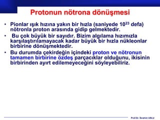 Protonun nötrona dönüşmesi
• Pionlar ışık hızına yakın bir hızla (saniyede 1023 defa)
  nötronla proton arasında gidip gelmektedir.
• Bu çok büyük bir sayıdır. Bizim algılama hızımızla
  karşılaştırılamayacak kadar büyük bir hızla nükleonlar
  birbirine dönüşmektedir.
• Bu durumda çekirdeğin içindeki proton ve nötronun
  tamamen birbirine özdeş parçacıklar olduğunu, ikisinin
  birbirinden ayırt edilemeyeceğini söyleyebiliriz.




                                                  Prof.Dr. İbrahim USLU
 