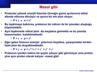 Masal gibi
• Protonlar yüksek enerjili fotonlar (örneğin gama ışınlarının) etkisi
  altında nötrona dönüşür ve ayrıca bir artı pion oluşur.
       • P +   n + +
• Bu tepkimeye bakılırsa, protonun bir nötron ile bir piondan oluştuğu
  düşünülebilir.
• Ayni tepkimede nötral pion da meydana gelmekte ve bu pionda
  bozunmadan kalabilmektedir.
       • P +   p + 0
• Eğer gelen fotonun enerjisi yeterince büyükse, çarpışmadan birden
  fazla pion da oluşabilmektedir.
       • P +   p +  0 + + + - + + + -
• Protonun içinden habire bir şeyler çıkıyor gibi görünüyor ama proton
  yine aynı proton olarak kalıyor. masal gibi!




                                                           Prof.Dr. İbrahim USLU
 