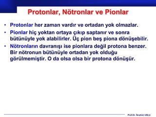 Protonlar, Nötronlar ve Pionlar
• Protonlar her zaman vardır ve ortadan yok olmazlar.
• Pionlar hiç yoktan ortaya çıkıp saptanır ve sonra
  bütünüyle yok alabilirler. Üç pion beş piona dönüşebilir.
• Nötronların davranışı ise pionlara değil protona benzer.
  Bir nötronun bütünüyle ortadan yok olduğu
  görülmemiştir. O da olsa olsa bir protona dönüşür.




                                                  Prof.Dr. İbrahim USLU
 
