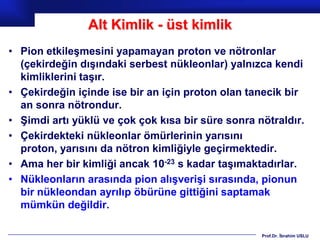 Alt Kimlik - üst kimlik
• Pion etkileşmesini yapamayan proton ve nötronlar
  (çekirdeğin dışındaki serbest nükleonlar) yalnızca kendi
  kimliklerini taşır.
• Çekirdeğin içinde ise bir an için proton olan tanecik bir
  an sonra nötrondur.
• Şimdi artı yüklü ve çok çok kısa bir süre sonra nötraldır.
• Çekirdekteki nükleonlar ömürlerinin yarısını
  proton, yarısını da nötron kimliğiyle geçirmektedir.
• Ama her bir kimliği ancak 10-23 s kadar taşımaktadırlar.
• Nükleonların arasında pion alışverişi sırasında, pionun
  bir nükleondan ayrılıp öbürüne gittiğini saptamak
  mümkün değildir.

                                                   Prof.Dr. İbrahim USLU
 