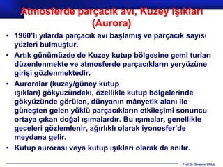 Atmosferde parçacık avı, Kuzey Işıkları
                 (Aurora)
• 1960’lı yılarda parçacık avı başlamış ve parçacık sayısı
  yüzleri bulmuştur.
• Artık günümüzde de Kuzey kutup bölgesine gemi turları
  düzenlenmekte ve atmosferde parçacıkların yeryüzüne
  girişi gözlenmektedir.
• Auroralar (kuzey/güney kutup
  ışıkları) gökyüzündeki, özellikle kutup bölgelerinde
  gökyüzünde görülen, dünyanın mânyetik alanı ile
  güneşten gelen yüklü parçacıkların etkileşimi sonuncu
  ortaya çıkan doğal ışımalardır. Bu ışımalar, genellikle
  geceleri gözlemlenir, ağırlıklı olarak iyonosfer’de
  meydana gelir.
• Kutup aurorası veya kutup ışıkları olarak da anılır.

                                                 Prof.Dr. İbrahim USLU
 