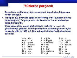 Yüzlerce parçacık
• Deneylerde rastlanılan yüzlerce parçacık karışıklığın doğmasına
  neden olmuştur.
• Fizikçiler 200 civarında parçacık keşfetmişlerdir (bunların birçoğu
  temel değildir.) Bu parçacıkları da Romen ve Yunan alfabesiyle
  adlandırmışlardır.
• Önce parçacıklar yunan alfabesindeki harflerle (, , ,  vb)
  gösterilmeye çalışıldı. Harfler yetmeyince, harflerin yanına sayılar
  da yazılır oldu ( 1386 vb). Oda yetmedi latin harfleri kullanılmaya
  başlandı.




                                                             Prof.Dr. İbrahim USLU
 
