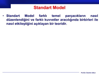Standart Model
• Standart Model farklı temel parçacıkların nasıl
  düzenlendiğini ve farklı kuvvetler aracılığında birbirleri ile
  nasıl etkileştiğini açıklayan bir teoridir.




                                                    Prof.Dr. İbrahim USLU
 