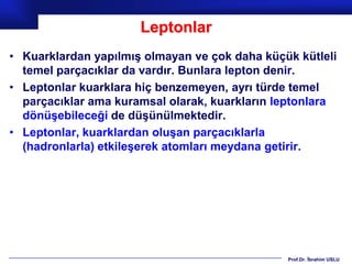 Leptonlar
• Kuarklardan yapılmış olmayan ve çok daha küçük kütleli
  temel parçacıklar da vardır. Bunlara lepton denir.
• Leptonlar kuarklara hiç benzemeyen, ayrı türde temel
  parçacıklar ama kuramsal olarak, kuarkların leptonlara
  dönüşebileceği de düşünülmektedir.
• Leptonlar, kuarklardan oluşan parçacıklarla
  (hadronlarla) etkileşerek atomları meydana getirir.




                                               Prof.Dr. İbrahim USLU
 