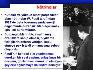 Nötrinolar
• Kütlesiz ve yüksüz tuhaf parçacıklar
  olan nötrinolar W. Pauli tarafından
  1927’de beta bozunmasında enerji
  dağılımında düzensizlikleri açıklamak
  için ileri sürülmüştür.
• Bu parçacıkların hiç alışılmamış
  özelliklere sahip olması, o yıllarda
  fizikçilerin onların varlığını kabul
  etmeye pek istekli olmamasına sebep
  oluyordu.
• Pauli’nin kendisi bile yapılmaması
  gereken bir şeyi yaptım, anlaşılmaz bir
  durumu, gözlenmesi mümkün olmayan
  şeylerle açıklamaya kalkıştım demiştir.
                                            Prof.Dr. İbrahim USLU
 