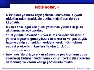 Nötrinolar, 
• Nötrinolar yalnızca zayıf çekirdek kuvvetine duyarlı
  olduklarından maddeyle etkileşmeleri son derece
  küçüktür.
• Bu nedenle, eğer enerjileri yeterince yüksek değilse
  algılanmaları çok zordur.
• 1953 yılında Savannah River isimli nükleer reaktörün
  yanına algılama gücü yüksek detektörler ve çok büyük
  hacme sahip su tankları yerleştirilerek, nötrinoların
  sudaki protonların bazıları ile oluşturduğu,
      •  + p  n + e+
• tepkimesiyle ortaya çıkan nötron ve pozitronların suda
  çözülmüş bulunan kadmiyum klorür üzerindeki etkilerini
  saptanmış ve ’ların varlığı gösterilebilmiştir.

                                                Prof.Dr. İbrahim USLU
 