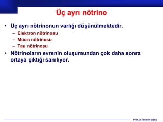 Üç ayrı nötrino
• Üç ayrı nötrinonun varlığı düşünülmektedir.
   – Elektron nötrinosu
   – Müon nötrinosu
   – Tau nötrinosu
• Nötrinoların evrenin oluşumundan çok daha sonra
  ortaya çıktığı sanılıyor.




                                                Prof.Dr. İbrahim USLU
 