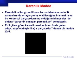 Karanlık Madde
• Evrenbilimciler gizemli karanlık maddenin evrenin ilk
  zamanlarında ortaya çıkmış olabileceğine inanmakta ve
  bu kuramsal parçacıkların ne olduğunu bilmeseler de
  onlara “baryonik olmayan parçacıklar” demektedir.
• Fizikçilere göre, karanlık maddenin en önde gelen
  adayı, zayıf etkileşimli ağır parçacıklar” denen bir madde
  türü.




                                                  Prof.Dr. İbrahim USLU
 