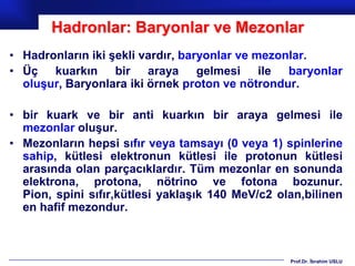 Hadronlar: Baryonlar ve Mezonlar
• Hadronların iki şekli vardır, baryonlar ve mezonlar.
• Üç kuarkın bir araya gelmesi ile baryonlar
  oluşur, Baryonlara iki örnek proton ve nötrondur.

• bir kuark ve bir anti kuarkın bir araya gelmesi ile
  mezonlar oluşur.
• Mezonların hepsi sıfır veya tamsayı (0 veya 1) spinlerine
  sahip, kütlesi elektronun kütlesi ile protonun kütlesi
  arasında olan parçacıklardır. Tüm mezonlar en sonunda
  elektrona, protona, nötrino ve fotona bozunur.
  Pion, spini sıfır,kütlesi yaklaşık 140 MeV/c2 olan,bilinen
  en hafif mezondur.



                                                  Prof.Dr. İbrahim USLU
 