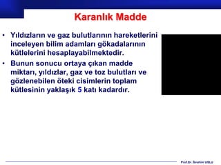 Karanlık Madde
• Yıldızların ve gaz bulutlarının hareketlerini
  inceleyen bilim adamları gökadalarının
  kütlelerini hesaplayabilmektedir.
• Bunun sonucu ortaya çıkan madde
  miktarı, yıldızlar, gaz ve toz bulutları ve
  gözlenebilen öteki cisimlerin toplam
  kütlesinin yaklaşık 5 katı kadardır.




                                                  Prof.Dr. İbrahim USLU
 