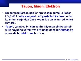 Tauon, Müon, Elektron
• Bu parçacıklardan bazılarının yaşam süresi o kadar
  küçüktü ki –bir saniyenin milyarda biri kadar– bunlar
  kuantum çağından önce kesinlikle tasavvur edilemez
  şeylerdi.
• Tauon, yalnızca bir saniyenin trilyonda biri kadar bir
  süre boyunca varolur ve ardından önce bir müona ve
  sonra da bir elektrona bozunur.




                                                  Prof.Dr. İbrahim USLU
 