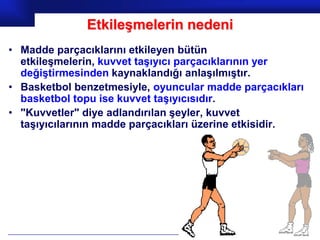 Etkileşmelerin nedeni
• Madde parçacıklarını etkileyen bütün
  etkileşmelerin, kuvvet taşıyıcı parçacıklarının yer
  değiştirmesinden kaynaklandığı anlaşılmıştır.
• Basketbol benzetmesiyle, oyuncular madde parçacıkları
  basketbol topu ise kuvvet taşıyıcısıdır.
• "Kuvvetler" diye adlandırılan şeyler, kuvvet
  taşıyıcılarının madde parçacıkları üzerine etkisidir.




                                               Prof.Dr. İbrahim USLU
 