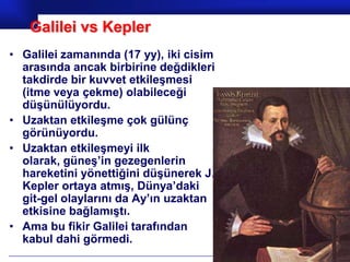 Galilei vs Kepler
• Galilei zamanında (17 yy), iki cisim
  arasında ancak birbirine değdikleri
  takdirde bir kuvvet etkileşmesi
  (itme veya çekme) olabileceği
  düşünülüyordu.
• Uzaktan etkileşme çok gülünç
  görünüyordu.
• Uzaktan etkileşmeyi ilk
  olarak, güneş’in gezegenlerin
  hareketini yönettiğini düşünerek J.
  Kepler ortaya atmış, Dünya’daki
  git-gel olaylarını da Ay’ın uzaktan
  etkisine bağlamıştı.
• Ama bu fikir Galilei tarafından
  kabul dahi görmedi.
                                         Prof.Dr. İbrahim USLU
 