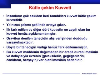 Kütle çekim Kuvveti
• İnsanların çok eskiden beri tanıdıkları kuvvet kütle çekim
  kuvvetidir.
• Yalnızca çekme şeklinde ortaya çıkar.
• İlk fark edilen ve diğer dört kuvvetin en zayıfı olan bu
  kuvvet henüz açıklanamamıştır.
• Graviton denilen taneciğin alış verişinden doğduğu
  varsayılmaktadır.
• Böyle bir taneciğin varlığı henüz fark edilememiştir.
• Bu kuvvet maddenin dağılmadan bir arada durabilmesinin
  ve dolayısıyla evrenin (galaksilerin, gegegenlerin,
  canlıların, herşeyin) var olabilmesinin nedenidir.


                                                 Prof.Dr. İbrahim USLU
 