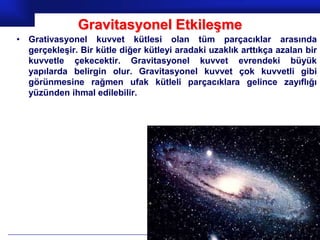 Gravitasyonel Etkileşme
• Grativasyonel kuvvet kütlesi olan tüm parçacıklar arasında
  gerçekleşir. Bir kütle diğer kütleyi aradaki uzaklık arttıkça azalan bir
  kuvvetle çekecektir. Gravitasyonel kuvvet evrendeki büyük
  yapılarda belirgin olur. Gravitasyonel kuvvet çok kuvvetli gibi
  görünmesine rağmen ufak kütleli parçacıklara gelince zayıflığı
  yüzünden ihmal edilebilir.




                                                            Prof.Dr. İbrahim USLU
 
