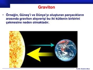 Graviton
• Örneğin, Güneş’i ve Dünya’yı oluşturan parçacıkların
  arasında graviton alışverişi bu iki kütlenin birbirini
  çekmesine neden olmaktadır.




                                                  Prof.Dr. İbrahim USLU
 