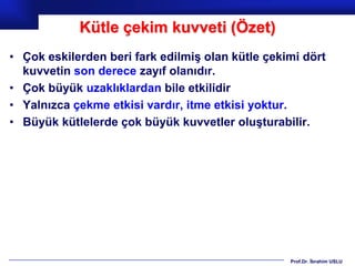 Kütle çekim kuvveti (Özet)
• Çok eskilerden beri fark edilmiş olan kütle çekimi dört
  kuvvetin son derece zayıf olanıdır.
• Çok büyük uzaklıklardan bile etkilidir
• Yalnızca çekme etkisi vardır, itme etkisi yoktur.
• Büyük kütlelerde çok büyük kuvvetler oluşturabilir.




                                                  Prof.Dr. İbrahim USLU
 