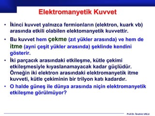 Elektromanyetik Kuvvet
• İkinci kuvvet yalnızca fermionların (elektron, kuark vb)
  arasında etkili olabilen elektomanyetik kuvvettir.
• Bu kuvvet hem çekme (zıt yükler arasında) ve hem de
  itme (ayni çeşit yükler arasında) şeklinde kendini
  gösterir.
• İki parçacık arasındaki etkileşme, kütle çekimi
  etkileşmesiyle kıyaslanamayacak kadar güçlüdür.
  Örneğin iki elektron arasındaki elektromanyetik itme
  kuvveti, kütle çekiminin bir trilyon katı kadardır.
• O halde güneş ile dünya arasında niçin elektromanyetik
  etkileşme görülmüyor?


                                                   Prof.Dr. İbrahim USLU
 