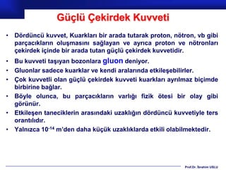 Güçlü Çekirdek Kuvveti
• Dördüncü kuvvet, Kuarkları bir arada tutarak proton, nötron, vb gibi
  parçacıkların oluşmasını sağlayan ve ayrıca proton ve nötronları
  çekirdek içinde bir arada tutan güçlü çekirdek kuvvetidir.
• Bu kuvveti taşıyan bozonlara gluon deniyor.
• Gluonlar sadece kuarklar ve kendi aralarında etkileşebilirler.
• Çok kuvvetli olan güçlü çekirdek kuvveti kuarkları ayrılmaz biçimde
  birbirine bağlar.
• Böyle olunca, bu parçacıkların varlığı fizik ötesi bir olay gibi
  görünür.
• Etkileşen taneciklerin arasındaki uzaklığın dördüncü kuvvetiyle ters
  orantılıdır.
• Yalnızca 10-14 m’den daha küçük uzaklıklarda etkili olabilmektedir.




                                                           Prof.Dr. İbrahim USLU
 