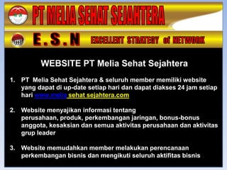WEBSITE PT Melia Sehat Sejahtera
1. PT Melia Sehat Sejahtera & seluruh member memiliki website
   yang dapat di up-date setiap hari dan dapat diakses 24 jam setiap
   hari www.melia sehat sejahtera.com

2. Website menyajikan informasi tentang
   perusahaan, produk, perkembangan jaringan, bonus-bonus
   anggota, kesaksian dan semua aktivitas perusahaan dan aktivitas
   grup leader

3. Website memudahkan member melakukan perencanaan
   perkembangan bisnis dan mengikuti seluruh aktifitas bisnis
 