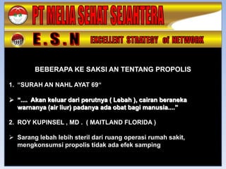 BEBERAPA KE SAKSI AN TENTANG PROPOLIS

1. “SURAH AN NAHL AYAT 69“

 “.... Akan keluar dari perutnya ( Lebah ), cairan beraneka
  warnanya (air liur) padanya ada obat bagi manusia....”

2. ROY KUPINSEL , MD . ( MAITLAND FLORIDA )

 Sarang lebah lebih steril dari ruang operasi rumah sakit,
  mengkonsumsi propolis tidak ada efek samping
 
