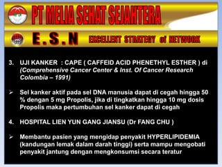 3. UJI KANKER : CAPE ( CAFFEID ACID PHENETHYL ESTHER ) di
   (Comprehensive Cancer Center & Inst. Of Cancer Research
   Colombia – 1991)

   Sel kanker aktif pada sel DNA manusia dapat di cegah hingga 50
    % dengan 5 mg Propolis, jika di tingkatkan hingga 10 mg dosis
    Propolis maka pertumbuhan sel kanker dapat di cegah

4. HOSPITAL LIEN YUN GANG JIANSU (Dr FANG CHU )

   Membantu pasien yang mengidap penyakit HYPERLIPIDEMIA
    (kandungan lemak dalam darah tinggi) serta mampu mengobati
    penyakit jantung dengan mengkonsumsi secara teratur
 