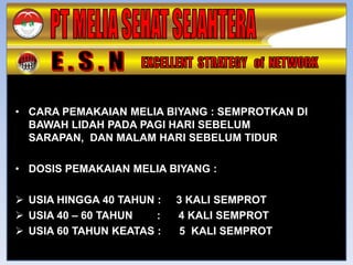• CARA PEMAKAIAN MELIA BIYANG : SEMPROTKAN DI
  BAWAH LIDAH PADA PAGI HARI SEBELUM
  SARAPAN, DAN MALAM HARI SEBELUM TIDUR

• DOSIS PEMAKAIAN MELIA BIYANG :

 USIA HINGGA 40 TAHUN :   3 KALI SEMPROT
 USIA 40 – 60 TAHUN   :   4 KALI SEMPROT
 USIA 60 TAHUN KEATAS :   5 KALI SEMPROT
 