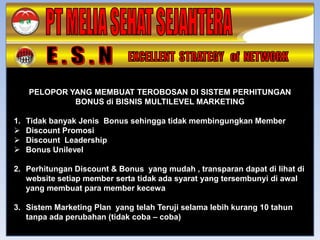 PELOPOR YANG MEMBUAT TEROBOSAN DI SISTEM PERHITUNGAN
              BONUS di BISNIS MULTILEVEL MARKETING

1.   Tidak banyak Jenis Bonus sehingga tidak membingungkan Member
    Discount Promosi
    Discount Leadership
    Bonus Unilevel

2. Perhitungan Discount & Bonus yang mudah , transparan dapat di lihat di
   website setiap member serta tidak ada syarat yang tersembunyi di awal
   yang membuat para member kecewa

3. Sistem Marketing Plan yang telah Teruji selama lebih kurang 10 tahun
   tanpa ada perubahan (tidak coba – coba)
 