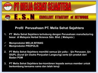 Profil Perusahaan PT. Melia Sehat Sejahtera
1.   PT Melia Sehat Sejahtera terhubung dengan Perusahaan manufacturing
     besar di Malaysia Herbal Science Sdn. Bhd. ( Malaysia )

    Memproduksi MELIA BIYANG
    Memproduksi PROPOLIS

2.   PT Melia Sehat Sejahtera memiliki semua ijin yaitu : Ijin Perusaan, Ijin
     SIUPL (Surat Ijin Usaha Penjualan Langsung) serta Ijin produk dari
     Badan POM

3.   PT Melia Sehat Sejahtera ber-komitmen kepada semua member untuk
     berkembang bersama sama dan telah teruji
 