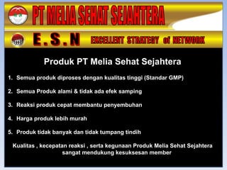 Produk PT Melia Sehat Sejahtera
1. Semua produk diproses dengan kualitas tinggi (Standar GMP)

2. Semua Produk alami & tidak ada efek samping

3. Reaksi produk cepat membantu penyembuhan

4. Harga produk lebih murah

5. Produk tidak banyak dan tidak tumpang tindih

 Kualitas , kecepatan reaksi , serta kegunaan Produk Melia Sehat Sejahtera
                    sangat mendukung kesuksesan member
 