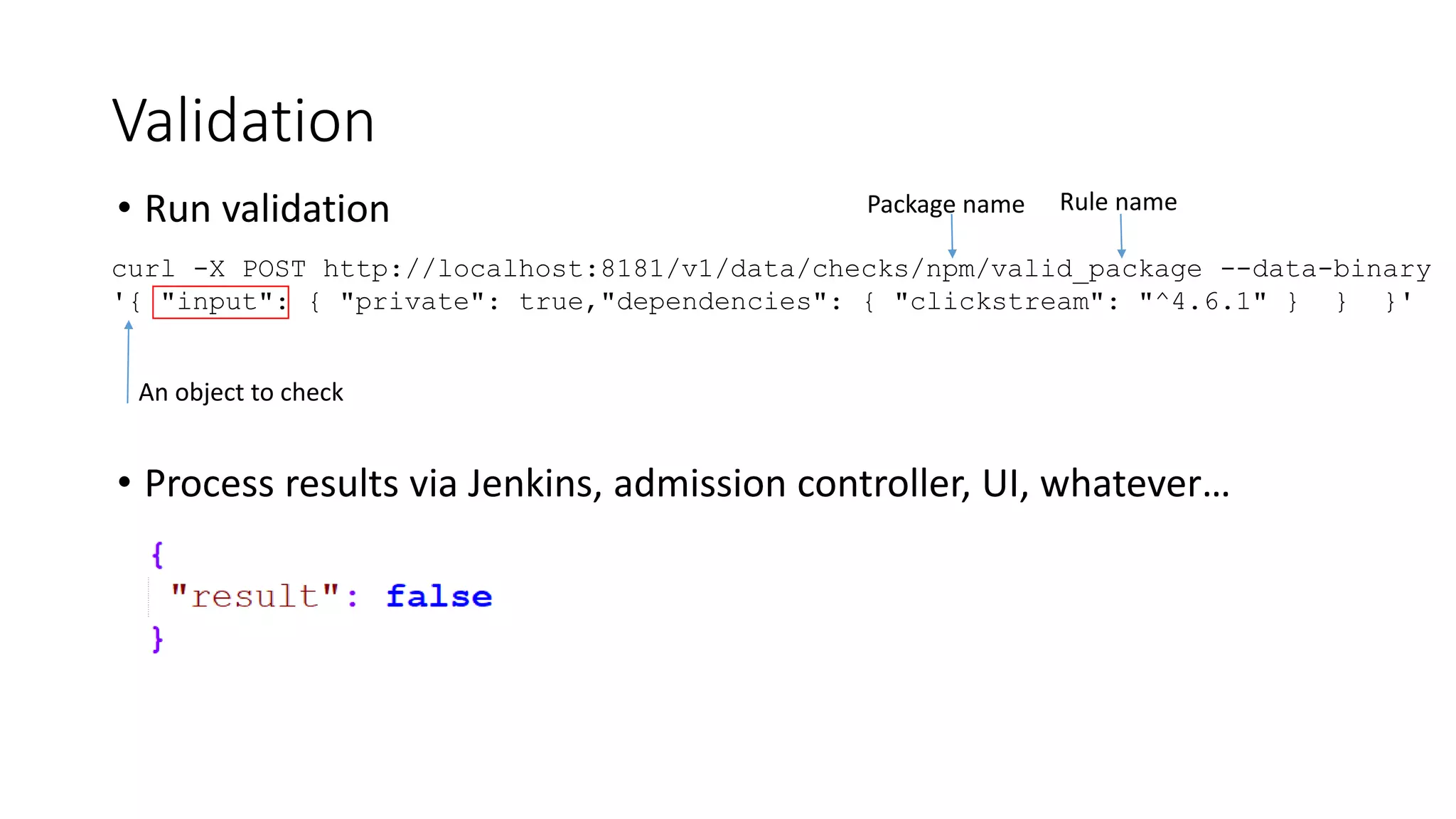 • Run validation
• Process results via Jenkins, admission controller, UI, whatever…
Validation
curl -X POST http://localhost:8181/v1/data/checks/npm/valid_package --data-binary
'{ "input": { "private": true,"dependencies": { "clickstream": "^4.6.1" } } }'
An object to check
Package name Rule name
 