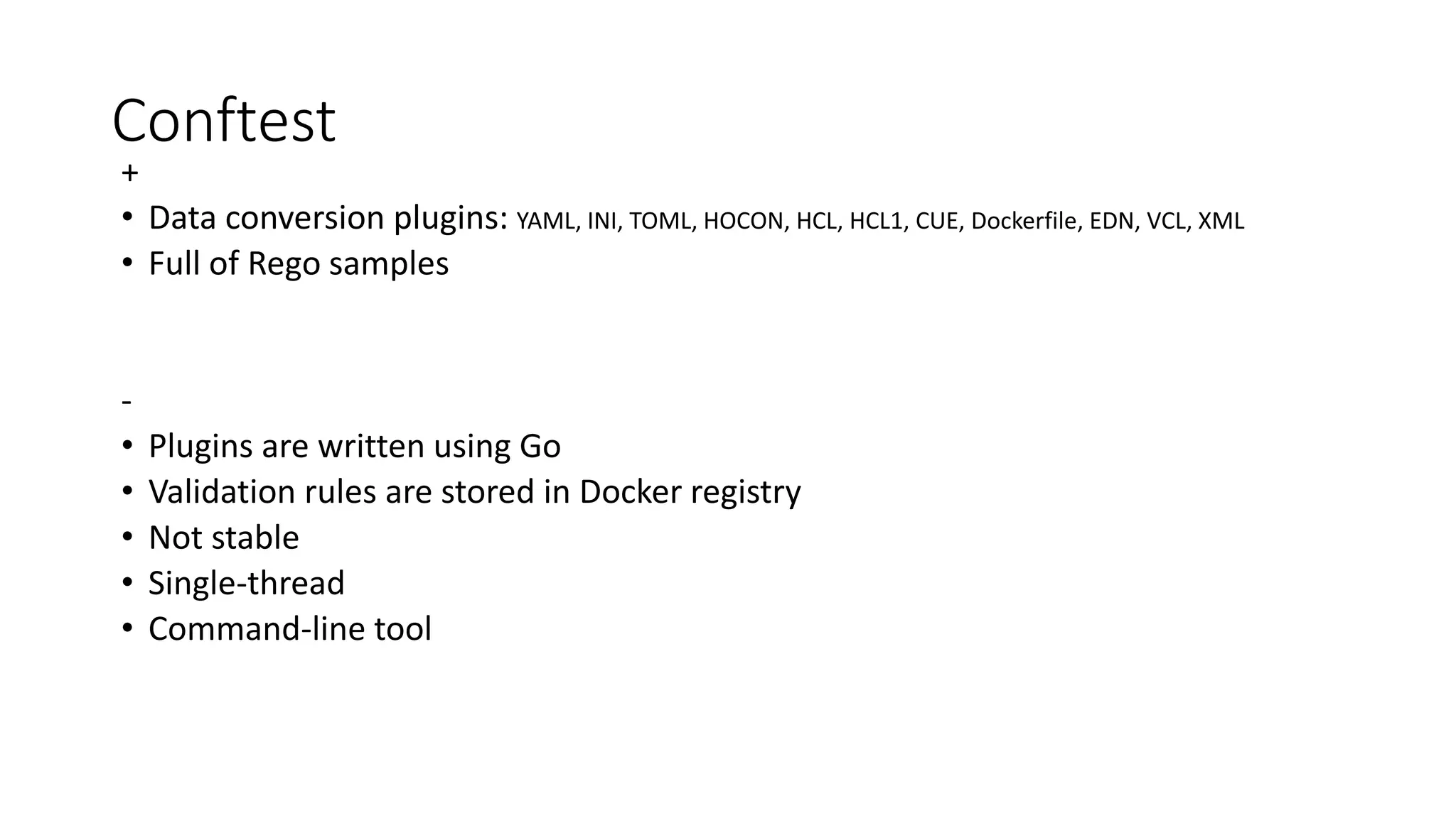 Conftest
+
• Data conversion plugins: YAML, INI, TOML, HOCON, HCL, HCL1, CUE, Dockerfile, EDN, VCL, XML
• Full of Rego samples
-
• Plugins are written using Go
• Validation rules are stored in Docker registry
• Not stable
• Single-thread
• Command-line tool
 